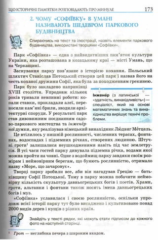 2. чому «СОФІЇВКУ» В УМАНІ
НАЗИВАЮТЬ ШЕДЕВРОМ ПАРКОВОГО
БУДІВНИЦТВА
Спираючись на текст та ілюстрації, назвіть елементи паркового
будівництва, використані творцями «Софіївки».
Парк «Софіївка» — одна з найвидатніших пам’яток культури
України, яка розташована в козацькому краї — місті Умань, що
на Черкащині.
Заснування парку пов’язане з історією кохання. Польський
шляхтич Станіслав Потоцький створив цей парк і назвав його на
честь коханої дружини Софії, яка була за походженням грекинею.
Парк було закладено наприкінці
X V I I I століття. Упродовж кількох 0 , -
с- Інженер (з латинської —
років тривали невпинні роботи: ко- . ' .
г .. «здатність, винахідливість»)—
пали ставки, прокладали алеї, пере- спеціалісТ) який на основі
носили кам яні брили, зводили архі- математичних знань та вина-
тектурні споруди. У результаті парк хідництва вирішує технічі про­
став дивовижним поєднанням садо- блеми.
во-паркового мистецтва та інженер­
ної думки, яку реалізував німецький винахідник Людвиг Мётцель.
Це втілилось у пишній рослинності, численних терасах, фонта­
нах, водоспадах і підземних річках, створених людиною. Штуч­
ні гроти1 залишалися неушкодженими навіть під час землетру­
сів. В усі часи гостей парку дивувала підземна річка, водами якої
можна пройти на човні. Одне з водоймищ парку завдяки своїм роз­
мірам і неймовірним берегам, що буяють рослинністю, отримало
назву «Море, що зачаровує».
Творці парку зробили все, аби він нагадував Грецію — бать­
ківщину Софії Потоцької. Тому в парку можна побачити неймо­
вірну кількість скульптур давньогрецьких богів і поетів. Храми,
гроти, альтанки і фонтани також носять імена давньогрецьких
богів і муз.
«Софіївка» уславилася і своєю рослинністю, оскільки упро­
довж всієї історії парку тут було висаджено і культивовано понад
2000 видів дерев і кущів з різних країн.
m J Знайдіть у тексті рядки, які можуть стати підписом до кожного
a фото на наступній сторінці.
ЩО ІСТОРИЧНІ ПАМ’ЯТКИ РОЗПОВІДАЮТЬ ПРО МИНУЛЕ 1 7 3
/З
: Грот — неглибока печера з широким входом.
 