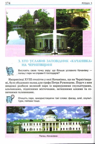 174 РОЗДІЛ з
3. ХТО УСЛАВИВ ЗАПОВІДНИК «КАЧАНІВКА»
НА ЧЕРНІГІВЩИНІ
Висловіть свою точку зору: що більше уславило Качанівку —
палац і парк чи справи її господарів?
Наприкінці XVIII століття у селі Качанівка, що на Чернігівщи­
ні, було збудовано палац для графа Петра Румянцева. Поруч з ним
невдовзі розбили великий парк із мармуровими скульптурами,
альтанками, підвісними місточками, затишними алеями та со­
нячними галявинами.
Опишіть парк, використовуючи такі слова: фасад, алеї, скульп­
тури, пейзаж тощо.
Палац «Качанівка»
 