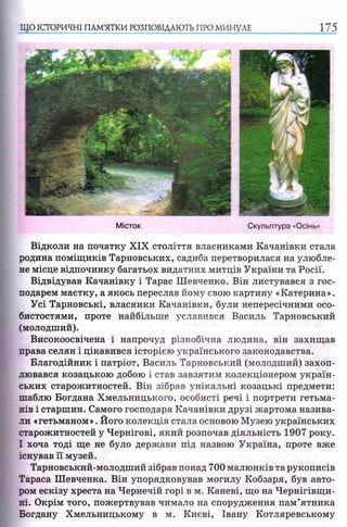 ЩО ІСТОРИЧНІ ПАМ’ЯТКИ РОЗПОВІДАЮТЬ ПРО МИНУЛЕ 175
Відколи на початку XIX століття власниками Качанівки стала
родина поміщиків Тарновських, садиба перетворилася на улюбле­
не місце відпочинку багатьох видатних митців України та Росії.
Відвідував Качанівку і Тарас Шевченко. Він листувався з гос­
подарем маєтку, а якось переслав йому свою картину «Катерина».
Усі Тарновські, власники Качанівки, були непересічними осо­
бистостями, проте найбільше уславився Василь Тарновський
(молодший).
Високоосвічена і напрочуд різнобічна людина, він захищав
права селян і цікавився історією українського законодавства.
Благодійник і патріот, Василь Тарновський (молодший) захоп­
лювався козацькою добою і став завзятим колекціонером україн­
ських старожитностей. Він зібрав унікальні козацькі предмети:
шаблю Богдана Хмельницького, особисті речі і портрети гетьма­
нів і старшин. Самого господаря Качанівки друзі жартома назива­
ли «гетьманом». Його колекція стала основою Музею українських
старожитностей у Чернігові, який розпочав діяльність 1907 року.
І хоча тоді ще не було держави під назвою Україна, проте вже
існував її музей.
Тарновський-молодший зібрав понад 700 малюнків та рукописів
Тараса Шевченка. Він упорядковував могилу Кобзаря, був авто­
ром ескізу хреста на Чернечій горі в м. Каневі, що на Чернігівщи­
ні. Окрім того, пожертвував чимало на спорудження пам’ятника
Богдану Хмельницькому в м. Києві, Івану Котляревському
 