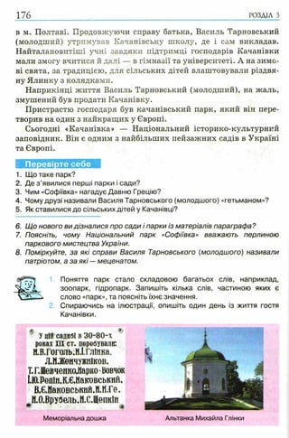 176 РОЗДІЛ з
в м. Полтаві. Продовжуючи справу батька, Василь Тарновський
(молодший) утримував Качанівську школу, де і сам викладав.
Найталановитіші учні завдяки підтримці господарів Качанівки
мали змогу вчитися й далі — в гімназії та університеті. А на зимо­
ві свята, за традицією, для сільських дітей влаштовували різдвя­
ну Ялинку з колядками.
Наприкінці життя Василь Тарновський (молодший), на жаль,
змушений був продати Качанівку.
Пристрастю господаря був качанівський парк, який він пере­
творив на один з найкращих у Європі.
Сьогодні «Качанівка» — Національний історико-культурний
заповідник. Він є одним з найбільших пейзажних садів в Україні
та Європі.
Перевірте себе
1. Що таке парк?
2. Де з ’явилися перші парки і сади?
3. Чим «Софіївка» нагадує Давню Грецію?
4. Чому друзі називали Василя Тарновського (молодшого) «гетьманом»?
5. Як ставилися до сільських дітей у Качанівці?
6. Щ о нового ви дізналися про сади і парки із матеріалів параграфа?
7. Поясніть, чому Національний парк «Софіївка» вважають перлиною
паркового мистецтва України.
8. Поміркуйте, за які справи Василя Тарновського (молодшого) називали
патріотом, а за які — меценатом.
1. Поняття парк стало складовою багатьох слів, наприклад,
зоопарк, гідропарк. Запишіть кілька слів, частиною яких є
слово «парк», та поясніть їхнє значення.
2. Спираючись на ілюстрації, опишіть один день із життя гостя
Качанівки.
® ®
Уцій садибі в 30-80-х
роках XIX ст. перебували:
М.В.Гоголь,Н.І.ГлІнка,
Л.МЛКеичужніков,
Т.Г.Шевченко.Марко•Вовчок
І.Ю.Релін,К.Є.Маковеькнй,
В.Є.Маковськнй,И.Н.Ге,
М.О.Врубель.М.С.ЩепкІн
m *
Меморіальна дошка Альтанка Михайла Глінки
 