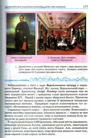 ЩО ІСТОРИЧНІ ПАМ’ЯТКИ РОЗПОВІДАЮТЬ ПРО МИНУЛЕ 177
Василь Тарновський
(молодший)
3. Дізнайтеся у шкільній бібліотеці про парки і сади вашого рід­
ного краю або іншого населеного пункту. Складіть невелике
оповідання (4-5 речень) про один із них.
Історична мозаїка
Найвідомішим у світі є парк Версальського палацу в перед­
місті Парижу, столиці Франції. Як і палац, Версальський парк —
унікальний. Архітектор Андре Ленотр своїм витвором мав на
меті підкреслити велич і грандіозну славу французького короля
Людовіка XIV. Людей у цьому парку збиралося безліч. Протягом
усього дня тут звучала музика, а ввечері її змінювали театральні
танцювальні вистави. Придворні короля влаштовували тут зу­
стрічі, обговорювали новини, укладали різноманітні угоди.
Справжня гордість парку — його квіткові клумби. Композиції з
квітів постійно оновлювалися. Існувало правило — король не мав
бачити жодної зів’ялої квітки, тому в садівника завжди були на­
поготові до двох мільйонів горщиків з квітами.
У парку влаштовано 1400 фонтанів. Аби вони могли працювати,
інженери осушували болота, змінювали русло річок, викачували
воду з річки Сена, на якій стоїгь місто Париж. Але, незважаючи
на всі зусилля, води бракувало, тому фонтани вмикали лише тоді,
коли парком гуляв король та його свита.
О. Волосков. Зала «ліхтарик»
у маєтку Тарновських
 