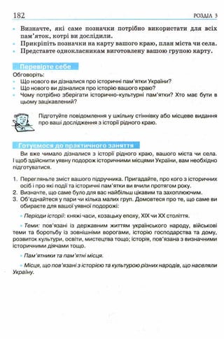 182 РОЗДІЛ з
Визначте, які саме позначки потрібно використати для всіх
пам’яток, котрі ви дослідили.
Прикріпіть позначки на карту вашого краю, план міста чи села.
Представте однокласникам виготовлену вашою групою карту.
Перевірте себе
Обговоріть:
Що нового ви дізналися про історичні пам’ятки України?
Що нового ви дізналися про історію вашого краю?
Чому потрібно зберігати історично-культурні пам’ятки? Хто має бути в
цьому зацікавлений?
Підготуйте повідомлення у шкільну стіннівку або місцеве видання
про ваші дослідження з історії рідного краю.
Готуємося до практичного заняття
Ви вже чимало дізналися з історії рідного краю, вашого міста чи села.
І щоб здійснити уявну подорож історичними місцями України, вам необхідно
підготуватися.
1. Перегляньте зміст вашого підручника. Пригадайте, про кого з історичних
осіб і про які події та історичні пам’ятки ви вчили протягом року.
2. Визначте, що саме було для вас найбільш цікавим та захоплюючим.
3. Об’єднайтеся у пари чи кілька малих груп. Домовтеся про те, що саме ви
обираєте для вашої уявної подорожі:
Періоди історії: княжі часи, козацьку епоху, XIX чи XX століття.
Теми: пов’язані із державним життям українського народу, військові
теми та боротьбу із зовнішніми ворогами, історію господарства та дому,
розвиток культури, освіти, мистецтва тощо; історія, пов’язана з визначними
історичними діячами тощо.
Пам’ятники та пам ’ятні місця.
Місця, що пов ’язані з історією такультурою різних народів, що населяли
Україну.
 