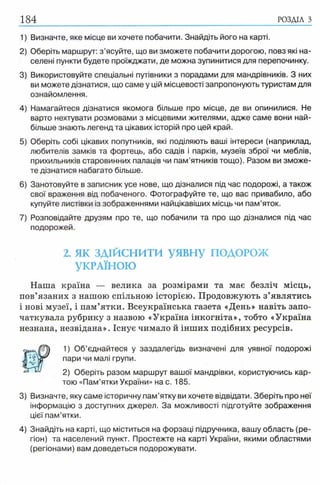 184
1) Визначте, яке місце ви хочете побачити. Знайдіть його на карті.
2) Оберіть маршрут: з ’ясуйте, що ви зможете побачити дорогою, повз які на­
селені пункти будете проїжджати, де можна зупинитися для перепочинку.
3) Використовуйте спеціальні путівники з порадами для мандрівників. З них
ви можете дізнатися, що саме у цій місцевості запропонують туристам для
ознайомлення.
4) Намагайтеся дізнатися якомога більше про місце, де ви опинилися. Не
варто нехтувати розмовами з місцевими жителями, адже саме вони най­
більше знають легенд та цікавих історій про цей край.
5) Оберіть собі цікавих попутників, які поділяють ваші інтереси (наприклад,
любителів замків та фортець, або садів і парків, музеїв зброї чи меблів,
прихильників старовинних палаців чи пам'ятників тощо). Разом ви зможе­
те дізнатися набагато більше.
6) Занотовуйте в записник усе нове, що дізналися під час подорожі, а також
свої враження від побаченого. Фотографуйте те, що вас привабило, або
купуйте листівки із зображеннями найцікавіших місць чи пам’яток.
7) Розповідайте друзям про те, що побачили та про що дізналися під час
подорожей.
2. як з д ій с н и т и уявн у ПОДОРОЖ
УКРАЇНОЮ
Наша країна — велика за розмірами та має безліч місць,
пов’язаних з нашою спільною історією. Продовжують з’являтись
і нові музеї, і пам’ятки. Всеукраїнська газета «День» навіть запо­
чаткувала рубрику з назвою «Україна інкогніта», тобто «Україна
незнана, незвідана». Існує чимало й інших подібних ресурсів.
1) Об’єднайтеся у заздалегідь визначені для уявної подорожі
пари чи малі групи.
2) Оберіть разом маршрут вашої мандрівки, користуючись кар­
тою «Пам’ятки України» на с. 185.
3) Визначте, яку саме історичну пам’ятку ви хочете відвідати. Зберіть про неї
інформацію з доступних джерел. За можливості підготуйте зображення
цієї пам’ятки.
4) Знайдіть на карті, що міститься на форзаці підручника, вашу область (ре­
гіон) та населений пункт. Простежте на карті України, якими областями
(регіонами) вам доведеться подорожувати.
 