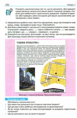 186 РОЗДІЛ з
Розкажіть однокласникам про те, що ви дізналися. Для кращого
представлення результатів вашої уявної подорожі укладіть сто­
рінку для майбутнього туристичного довідника «Україна історич­
на» або проведіть уявну екскурсію для ваших однокласників, до­
тримуючись таких правил.
1) Намагайтеся зробити опис пам’ятки зрозумілим, якщо застосовуєте нові
імена, слова, географічні назви тощо. Пояснюйте їх.
2) Для більш захопливого і детального опису використовуйте слова і слово­
сполучення: «зверніть увагу...», «варто побачити і почути ...», «вас заціка­
вить той факт, що ...», «ліворуч», «праворуч», «в центрі».
3) Показуйте на ілюстрації, фотографії, на карті місця, про які розповідаєте.
Для прикладу скористайтеся сторінками путівника.
Перевірте себе
Обговоріть у загальному колі:
• Що нового ви дізналися про історичні пам’ятки України?
• Що для вас стало найбільш несподіваним та захоплюючим?
Як ви тепер ставитеся до праці екскурсоводів та укладачів туристичних
путівників?
• Що ви розповісте про це заняття вдома?
Фрагмент сторінки путівника «Прогулянка Києвом»
УЗДОВЖХРЕЩАТИКА
Двісті років існування Хрещатику - недовгий строк як для давнього Києва, але ця вулиця
завдовжки якихось 1300м у будь-яку поруроку залишається популярним місцем, своєрідним
Бродвеєм у Києві, його Єлисейськими полями, його Невським проспектом. Хрещатик
оспівують поети і барди, зображають художники і кінематографісти, він відтворений на
листівках і поштових марках. Тінисті каштани в пору цвітіння змагаються красою з ру­
котворними ансамблями післявоєнних будівель. Незважаючи на велику кількість офісів і р
магазинів, багатьох приводить сюди не діловий інтерес, а бажання відпочити, посидіти
в одному з незліченних кафе, подихати особливим, справді столичним повітрям, яке
останнім часом стало чистішим через те, що по вихідних днях ця вулиця
є суто пішохідною. У великі свята не обходиться без масових гу­
лянь на Хрещатику. Щоправда, його популярність має зво­
ротний бік: нахабні й честолюбні архітектори сучас­
ного Києва готові на все, аби «відзначитися» тут, і
гірко думати, чим це відгукнеться для улюбленого
народом вигляду вулиці.
 