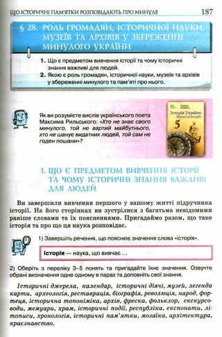 1. Що є предметом вивчення історії та чому історичні
знання важливі для людей.
2. Якою є роль громадян, історичної науки, музеїв та архівів
у збереженні минулого та пам’яті про нього.
1. ЩО Є ПРЕДМЕТОМ ВИВЧЕННЯ ІСТОРІЇ
ТА ЧОМУ ІСТОРИЧНІ ЗНАННЯ ВАЖЛИВІ
ДЛЯ ЛЮДЕЙ
Ви завершили вивчення першого у вашому житті підручника
історії. На його сторінках ви зустрілися з багатьма невідомими
раніше словами та їх поясненнями. Пригадаймо разом, що таке
історія та про що ця наука розповідає.
2) Оберіть з переліку 3 -5 понять та пригадайте їхнє значення. Озвучте
обрані визначення одне одному в парах та доповніть свої знання.
Історичні джерела, календар, історичні діячі, музей, легенда
карти, археологія, реставрація, біографія, революція, народ, фор­
теця, історична топоніміка, архів, фреска, фольклор, екскурсо­
води, мемуари, храм, історичні події, республіка, експонати, лі­
тописи, хронологія, історичні пам’ятки, мозаїка, архітектура,
краєзнавство.
Як ви розумієте вислів українського поета
Максима Рильського: «Хто не знає свого
минулого, той не вартий майбутнього,
хто не шанує видатних людей, той сам не
годен пошани»?
1) Завершіть речення, що пояснює значення слова «історія».
Історія — наука, що вивчає ...
 