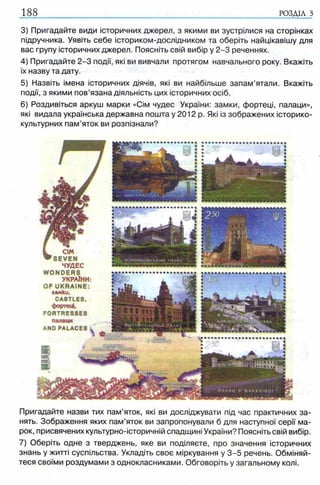 188 РОЗДІЛ з
3) Пригадайте види історичних джерел, з якими ви зустрілися на сторінках
підручника. Уявіть себе істориком-дослідником та оберіть найцікавішу для
вас групу історичних джерел. Поясніть свій вибір у 2 -3 реченнях.
4) Пригадайте 2 -3 події, які ви вивчали протягом навчального року. Вкажіть
їх назву та дату.
5) Назвіть імена історичних діячів, які ви найбільше запам’ятали. Вкажіть
події, з якими пов’язана діяльність цих історичних осіб.
6) Роздивіться аркуш марки «Сім чудес України: замки, фортеці, палаци»,
які видала українська державна пошта у 2012 р. Які із зображених історико-
культурних пам’яток ви розпізнали?
Пригадайте назви тих пам’яток, які ви досліджувати під час практичних за­
нять. Зображення яких пам’яток ви запропонували б для наступної серії ма­
рок, присвячених культурно-історичній спадщині України? Поясніть свій вибір.
7) Оберіть одне з тверджень, яке ви поділяєте, про значення історичних
знань у житті суспільства. Укладіть своє міркування у 3 -5 речень. Обміняй­
теся своїми роздумами з однокласниками. Обговоріть у загальному колі.
 