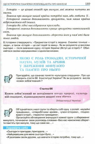 ЩО ІСТОРИЧНІ ПАМ’ЯТКИ РОЗПОВІДАЮТЬ ПРО МИНУЛЕ 189
Історія — це цікаві оповіді про минуле, які можна читати як
казки.
Знання про минуле нашої країни потрібні нам, аби любити ї ї .
Історичні знання допомагають зрозуміти, чим наша країна
відрізняється від інших.
Історія діє гідні наслідування приклади.
Історичні знання допомагають краще зрозуміти навколишній
світ.
Знання про минуле допомагають зберегти його у пам’яті бага­
тьох людей.
8) Історики стверджують: «Предметом історії є людина. Скажімо точніше —
люди», а також «історія — це світ подій та явищ». Як ви розумієте ці вислови
сьогодні — після вивчення курсу «історія України (Вступ до історії')»? Обмі­
няйтеся своїми міркуваннями з однокласниками.
2. ЯКОЮ Є РОЛЬ ГРОМАДЯН, ІСТОРИЧНОЇ
НАУКИ, МУЗЕЇВ ТА АРХІВІВ
У ЗБЕРЕЖЕННІ МИНУЛОГО
ТА ПАМ’ЯТІ ПРО НЬОГО
Пригадайте, що означає поняття «культурна спадщина». Про що
говорить стаття 66 Конституції України? Як ви розумієте вислів
«кожен зобов’язаний»?
Стаття 66
Кожен зобов’язаний не заподіювати шкоду природі, культур­
ній спадщині, відшкодовувати завдані ним збитки
З Конституції України
Об’єднайтеся у малі групи та оберіть собі одну з ролей: «музейні
працівники», «співробітники архівів», «учені-історики», «поціно-
вувачі історії», «пересічні громадяни».
Організуйте обговорення значущості кожної групи у збереженні
минулого, починаючи свою розповідь словами «Без нас неможливо зберег­
ти пам’ять про минуле, тому що саме ми....»
Перевірте себе
«Сьогодні я пригадав /пригадала...»
«Найцікавішимдля мене сьогодні було...»
«Я розповім своїм друзям, що вивчати історію потрібно, тому що...»
 