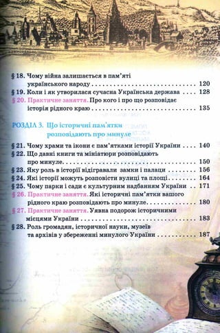 120
128
135
140
150
156
164
171
§ 18. Чому війна залишається в пам’яті
українського народу........................................................
19. Коли і як утворилася сучасна Українська держава
і20. Практичне заняття. Про кого і про що розповідає
історія рідного краю ........................................................
)ЗДІЛ 3. Що історичні пам’ятки
розповідають про минуле
21. Чому храми та ікони є пам’ятками історії України . . . .
22. Що давні книги та мініатюри розповідають
про минуле....................................................................................
23. Яку роль в історії відігравали замки і п ал ац и ................
24. Які історії можуть розповісти вулиці та площ і................
25. Чому парки і сади є культурним надбанням України ..
26. Практичне заняття. Які історичні пам’ятки вашого
рідного краю розповідають про минуле..............................
Щ27. Практичне заняття. Уявна подорож історичними
місцями У країни........................................................................
§ 28. Роль громадян, історичної науки, музеїв
та архівів у збереженні минулого У країни.......................
 