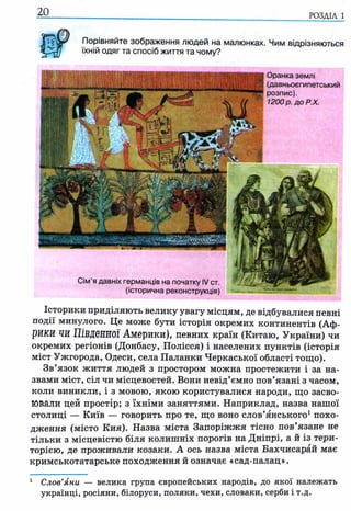 Порівняйте зображення людей на малюнках. Чим відрізняються
їхній одяг та спосіб життя та чому?
2 0 ____________ ______________________________________________ р о з д іл і
Оранка землі
(давньоєгипетський
розпис).
1200 р. доР.Х.
Сім’я давніх германців на початку IV ст.
(історична реконструкція)
Історики приділяють велику увагу місцям, де відбувалися певні
події минулого. Це може бути історія окремих континентів (Аф­
рики ЧИ Південної Америки), певних країн (Китаю, України) чи
окремих регіонів (Донбасу, Полісся) і населених пунктів (історія
міст Ужгорода, Одеси, села Паланки Черкаської області тощо).
Зв’язок життя людей з простором можна простежити і за на­
звами міст, сіл чи місцевостей. Вони невід’ємно пов’язані з часом,
коли виникли, і з мовою, якою користувалися народи, що засво­
ювали цей простір; з їхніми заняттями. Наприклад, назва нашої
столиці — Київ — говорить про те, що воно слов’янського1похо­
дження (місто Кия). Назва міста Запоріжжя тісно пов’язане не
тільки з місцевістю біля колишніх порогів на Дніпрі, а й із тери­
торією, де проживали козаки. А ось назва міста Бахчисарай має
кримськотатарське походження й означає «сад-палац».
1 Слов’яни — велика група європейських народів, до якої належать
українці, росіяни, білоруси, поляки, чехи, словаки, серби і т.д.
 