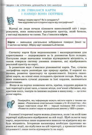 2. ЯК З’ЯВИЛИСЯ КАРТИ
І НАВІЩО ВОНИ ПОТРІБНІ
Навіщо людям карти? Як їх складають?
Чим відрізняються історичні карти від географічних?
Відтоді як люди почали пізнавати навколишній світ і подо­
рожувати, вони намагалися відтворити простір, який бачили,
у вигляді малюнка чи схеми. Так з’явилися карти.
ЗВІДКИ І ЯК ІСТОРИКИ ДІЗНАЮТЬСЯ ПРО МИНУЛЕ 21
Карта — зменш ене узагальнене зображення поверхні Землі чи
її частин на папері. Збірку карт називають атласом.
Спочатку карти були недосконалими і малопридатними для
користування — подорожувати за їх допомогою було складно.
Поступово люди навчилися точніше відтворювати місцевість, а
також створили систему умовних позначок, які відображають
реальний простір на карті.
Із розвитком наук з’явилися різноманітні карти. Так, сучасна
географічна карта розповідає про природу країни, її корисні ко­
палини, розвиток транспорту чи промисловості. Існують синоп­
тичні карти, на основі яких складають прогнози погоди. Карти, на
яких позначають сучасні держави та їхні кордони, називаються
політичними.
Якщо ж на картах позначено міста, країни, кордони держав та
їхні території в різні часи, а також місця, пов’язані з битвами, від­
криттям шкіл, театрів та іншими подіями в минулому, — це істо­
ричні карти.
Поміркуйте, яку інформацію можуть містити карти з такими на­
звами: «Розселення слов’янських племен у VI—IX століттях»; «Ко­
зацькі повстання кінця XVI — першої половини XVII століття»;
«Розвиток освіти і науки на українських землях у 1920-х роках».
З кожної історичної карти можна дізнатися, коли і на якій саме
території відбувалися відображені на ній події. Щоб скласти таку
карту, недостатньо лише подивитися навколо чи відвідати яку-не-
будь місцевість. Історикам насамперед необхідно ґрунтовно ви­
вчити всі події, що відбулися на цій території, у хронологічній по­
слідовності і лише потім відтворити їх на карті.
 