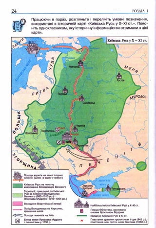 24 РОЗДІЛ 1
лЧудське
Новгород
Ростов
Полоцьк
|У РОМа
Смоленськ
Херсонес
(Корсунь)
Працюючи в парах, розгляньте і перелічіть умовні позначення,
використані в історичній карті «Київська Русь у Х-ХІ ст.». Пояс­
ніть однокласникам, яку історичну інформацію ви отримали з цієї
карти.
Київська Русь у X —XI ст.
Походи варягів на землі східних
слов’ян (шлях «з варяг у греки»)
Київська Русь на початку
князювання Володимира Великого
Території, приєднані до Київської
Русі за княжіння Володимира
Великого (980-1015 pp.) і
Ярослава Мудрого (1019-1054 рр
Володіння Візантійської імперії
Похід Володимира на Херсонес,
хрещення князя
Походи печенігів на Київ
Битва князя Ярослава Мудрого
з печенігами у 1036 р.
Найбільші міста Київської Русі у Х-ХІст.
Перша бібліотека, заснована
князем Ярославом Мудрим
Кордони Київської Русі в XI ст.
Повстання древлян проти князя Ігоря (945 p.),
повстання киян проти князя Ізяслава (1068 р.)
 