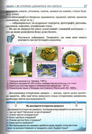 ЗВІДКИ І ЯК ІСТОРИКИ ДІЗНАЮТЬСЯ ПРО МИНУЛЕ 27
писи, книги, літописи, газети, написи на камені, стінах буді-
ль тощо;
— етнографічні джерела: орнаменти, традиції, звичаї, правила
поведінки, пісні та ін.;
— зображувальні, чи візуальні: портрети, фотографії, реклама,
малюнки, картини, кінофільми тощо.
На що не звернув би увагу допитливий і уважний дослідник —
усе це може розповісти йому дуже багато.
Розгляньте зображення. Поміркуйте, що саме вони можуть
розповісти про життя людей в минулому.
1. Турецька криниця у м. Чернівці. 1787р.
2. Ювелірні прикраси XI—XIII століть, знайдені підчас розкопок у м. Києві
3. Радянська поштова марка із зображенням місяцехода. 1971 р.
4. Порцелянова чашка з блюдцем, виготовлені в Рівненській обл. 1829р.
Дослідження історичних джерел — цікаве, проте дуже кропіт-
ке заняття. Аби пам’ятка минулого стала історичним джерелом,
необхідно вміти досліджувати її.
U Як дослідити історичне джерело U
Досліджуючи історичне джерело, послідовно відповідайте на запитання:
• Що це таке? Написане чи виготовлене?
• 3 яких частин складається?
• Коли і де було створене?
• 3 якою метою було створене?
• Кому могло належати?
• Які припущення ми можемо зробити щодо людей, котрі виготов­
ляли та використовували ці предмети, речі, будівлі тощо?
 