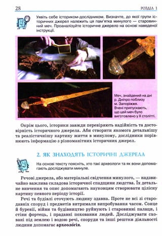28
Уявіть себе істориком-дослідником. Визначте, до якої групи іс­
торичних джерел належить ця пам’ятка минулого — старовин­
ний меч. Проаналізуйте історичне джерело на основі наведеної
інструкції.
Меч, знайдений на дні
р. Дніпро поблизу
м. Запоріжжя.
Вчені припускають,
що цей меч було
виготовлено у X столітті.
Окрім цього, історики завжди перевіряють надійність та досто­
вірність історичного джерела. Аби створити якомога детальнішу
та реалістичнішу картину життя в минулому, дослідники порів­
нюють інформацію з різноманітних історичних джерел.
2. ЯК ЗНАХОДЯТЬ ІСТОРИЧНІ ДЖЕРЕЛА
На основі тексту поясніть, хто такі археологи та як вони допома­
гають досліджувати минуле.
Речові джерела, або матеріальні свідчення минулого, — надзви­
чайно важлива складова історичної спадщини людства. їх деталь­
не вивчення та опис допомагають науковцям створювати цілісну
картину певного періоду історії.
Речі та будівлі оточують людину здавна. Проте не всі зі старо­
давніх споруд і предметів витримали випробування часом. Сонце
й буревії, війни та будівництво руйнують і старовинні палаци, і
стіни фортець, і прадавні поховання людей. Досліджувати схо­
вані під землею і водою речі, споруди та інші рештки діяльності
людини допомагає археологія.
 