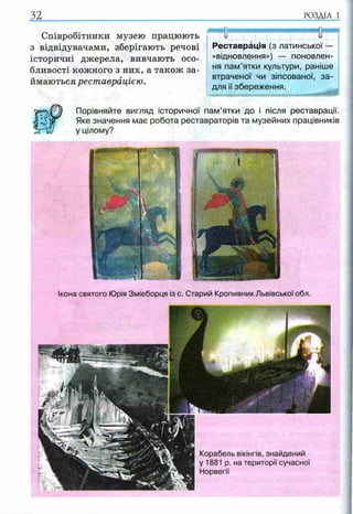 Співробітники музею працюють
з відвідувачами, зберігають речові
історичні джерела, вивчають осо­
бливості кожного з них, а також за­
ймаються реставрацією.
Порівняйте вигляд історичної пам’ятки до і після реставрації.
Яке значення має робота реставраторів та музейних працівників
у цілому?
32.................................................. ........ ...................р о зд іл і
ЯНВВЯНИ
І І і
ивв
Реставрація (з латинської ■
«відновлення») — поновлен­
ня пам’ятки культури, раніше
втраченої чи зіпсованої, за­
для її збереження.
Ікона святого Юрія Змієборця із с. Старий Кропивник Львівської обл.
Корабель вікінгів, знайдений
у 1881 р. на території сучасної
Норвегії
 