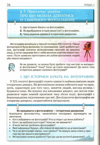 34 РОЗДІЛ 1
§ 5. Практичне заняття
ПРО ЩО МОЖНА ДІЗНАТИСЬ
ІЗ СІМЕЙНОГО ФОТОАЛЬБОМУ
и и
1. Що історики бачать на фотографіях.
2. Як відображена історія вашої сім’ї у фотографіях.
3. Чому родинне дерево є історичним джерелом.
Фотографію винайшли у першій половині XIX століття. Перші
фотоапарати були великими та громіздкими. Щоб зробити зні­
мок, фотограф спочатку встановлював пристрій на певному
місці, а потім накривав його і себе великим клаптем чорної тка­
нини. Після тривалих приготувань він робив фотознімок людей
або певної місцевості.
Як ви думаєте, чи можна було зробити тоді миттєві чи випадко­
ві фотознімки? Чому? Коли це стало можливим? До якого типу
історичних джерел належать фотографії?
1. ЩО ІСТОРИКИ БАЧАТЬ НА ФОТОГРАФІЯХ
У XX столітті фотографії стають одним із найважливіших видів
історичних джерел. На фотознімках можна побачити одяг та пред­
мети, характерні для того часу, заняття людей, вигляд вулиць і
будинків тощо. На відміну від письмових джерел, які могли ство­
рюватися через певний проміжок часу після події, фотографії є
безпосередніми свідченнями про неї. Досліджуючи фотографію як
історичне джерело, скористайтеся інструкцією.
и
Як працювати з фотографією —історичним джерелом
Аналізуючи фотопам’ятку, намагайтеся послідовно відповідати на
запитання:
• Кого зображено на фотографії? Хто ці люди і що вони роблять?
• Коли і де відбувається подія? Чому ви так вважаєте?
• 3 якою метою зроблено фотографію?
• Якої інформації бракує, аби повністю відповісти на ці запитання?
• Чи є на фотографії підпис, інші написи? Чи можуть вони стати у при­
годі під час вашого дослідження?
• Які висновки можна зробити? Про що ще ви хотіли б дізнатися?
 