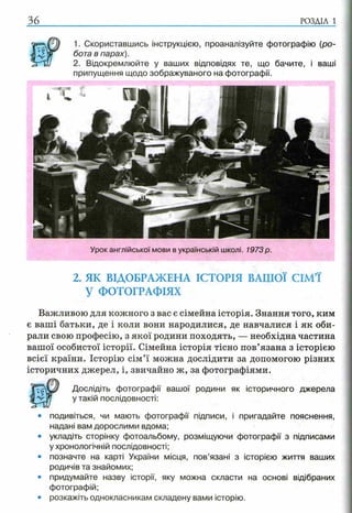 36 р о з д іл і
1. Скориставшись інструкцією, проаналізуйте фотографію (ро­
бота в парах).
2. Відокремлюйте у ваших відповідях те, що бачите, і ваші
припущення щодо зображуваного на фотографії.
2. ЯК ВІДОБРАЖЕНА ІСТОРІЯ ВАШОЇ СІМ’Ї
У ФОТОГРАФІЯХ
Важливою для кожного з вас є сімейна історія. Знання того, ким
є ваші батьки, де і коли вони народилися, де навчалися і як оби­
рали свою професію, з якої родини походять, — необхідна частина
вашої особистої історії. Сімейна історія тісно пов’язана з історією
всієї країни. Історію сім’ї можна дослідити за допомогою різних
історичних джерел, і, звичайно ж, за фотографіями.
Дослідіть фотографії вашої родини як історичного джерела
у такій послідовності:
• подивіться, чи мають фотографії підписи, і пригадайте пояснення,
надані вам дорослими вдома;
• укладіть сторінку фотоальбому, розміщуючи фотографії з підписами
у хронологічній послідовності;
• позначте на карті України місця, пов’язані з історією життя ваших
родичів та знайомих;
• придумайте назву історії, яку можна скласти на основі відібраних
фотографій;
• розкажіть однокласникам складену вами історію.
Урок англійської мови в українській школі. 1973 р.
 