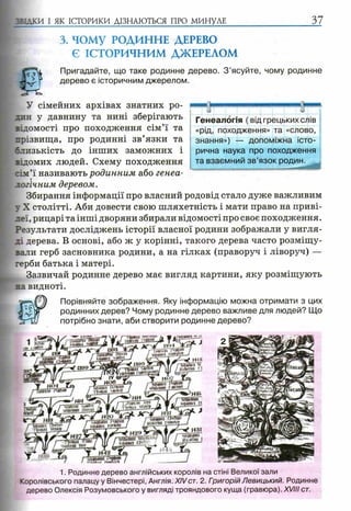 5 5:дки І ЯК ІСТОРИКИ ДІЗНАЮТЬСЯ ПРО МИНУЛЕ 37
3. ЧОМУ РОДИННЕ ДЕРЕВО
Є ІСТОРИЧНИМ ДЖЕРЕЛОМ
Пригадайте, що таке родинне дерево. З ’ясуйте, чому родинне
дерево є історичним джерелом.
/ н» і +
мштішзт
033 ЖЩіШтй
ідам"
І И4 Ч »
waaopшйгіашftnmj.ІяеШ
деевітшРики*КугШ
ніmm і
У сімейних архівах знатних ро­
дин у давнину та нині зберігають
відомості про походження сім’ї та
прізвища, про родинні зв’язки та
слизькість до інших заможних і
відомих людей. Схему походження
:ім’ї називають родинним або генеа­
логічним деревом.
Збирання інформації про власний родовід стало дуже важливим
у X столітті. Аби довести свою шляхетність і мати право на приві­
леї, рицарі та інші дворяни збирали відомості про своє походження.
Результати досліджень історії власної родини зображали у вигля­
ді дерева. В основі, або ж у корінні, такого дерева часто розміщу­
вали герб засновника родини, а на гілках (праворуч і ліворуч) —
герби батька і матері.
Зазвичай родинне дерево має вигляд картини, яку розміщують
на видноті.
Порівняйте зображення. Яку інформацію можна отримати з цих
родинних дерев? Чому родинне дерево важливе для людей? Що
потрібно знати, аби створити родинне дерево?
1. Родинне дерево англійських королів на стіні Великої зали
Королівського палацу у Вінчестері, Англія. XIVст. 2. ГоигорійЛевицький. Родинне
дерево Олексія Розумовського у вигляді трояндового куща (гравюра). XVIII ст.
»Яв
Генеалогія ( від грецьких слів
«рід, походження» та «слово,
знання») — допоміжна істо­
рична наука про походження
та взаємний зв’язок родин.
 