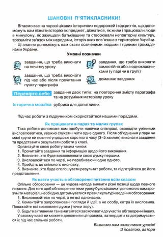 ШАНОВНІ П’ЯТИКЛАСНИКИ!
Вітаємо вас на порозі цікавих історичних подорожей і відкриттів, що допо­
можуть вам пізнати історію як предмет, дізнатися, як жили і працювали люди
в минулому, як захищали батьківщину та створювали неповторну культуру,
зрозуміти зв’язок між народами, історія яких пов’язана з територією України,
Ці знання допоможуть вам стати освіченими людьми і гідними громадя­
нами України.
Умовні позначки
t
завдання, що треба виконати завдання, що треба виконати
на початку уроку р у / самостійно або з однокласни­
ками (у парі чи в групі)
Ш
завдання, що треба виконати
під час або після прочитання домашне завдання
пункту параграфа
завдання двох типів: на повторення змісту параграфа
та на розуміння матеріалу уроку
Історична мозаїка рубрика для допитливих
Під час роботи з підручником скористайтеся нашими порадами.
Як працювати в парах та малих групах
Така робота допоможе вам здобути навички співпраці, оволодіти уміннями
висловлюватися, уважно слухати і чути одне одного. Після об’єднання у пари чи
малі групи ви повинні упродовж короткого часу (3-5 хвилин) виконати завдання
та представити результати роботи у класі.
Організуйте свою роботу таким чином:
1. Прочитайте завдання та інформацію щодо його виконання.
2. Визначте, хто буде висловлювати свою думку першим.
3. Висловлюйтеся по черзі, не перебиваючи одне одного.
4. Прийдіть до спільного висновку.
5. Визначте, хто буде оголошувати результат роботи, та підготуйтеся до його
представлення.
Як взяти участь в обговоренні питання всім класом
Спільне обговорення — це чудова нагода виявити різні позиції щодо певного
питання. Для того щоб обговорення теми уроку було цікавим ідопомогло вам зро­
зуміти матеріал, необхідно дотримуватися правил культури ведення обговорення:
1. Висловлюйтеся по черзі, а не всі одночасно.
2. Коментуйте запропоновані погляди й ідеї, а не особу, котра їх висловила.
Поважайте всі висловлені думки (точки зору).
3. Будьте активними та намагайтеся заохочувати до участі в обговоренні інших.
У своєму класі ви можете доповнити ці правила, затвердити та дотримувати­
ся їх під час спільної роботи.
Бажаємо вам захопливих уроків!
З повагою, автори
 
