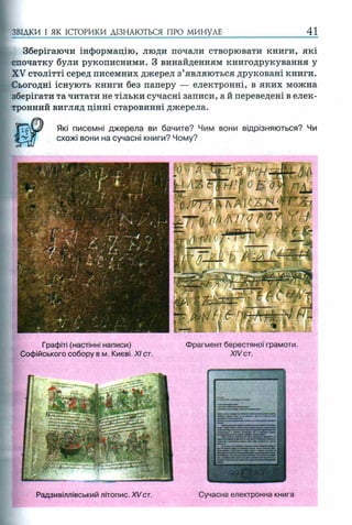 ЗВІДКИ І ЯК ІСТОРИКИ ДІЗНАЮТЬСЯ ПРО МИНУЛЕ 41
Зберігаючи інформацію, люди почали створювати книги, які
спочатку були рукописними. З винайденням книгодрукування у
XV столітті серед писемних джерел з’являються друковані книги.
Сьогодні існують книги без паперу — електронні, в яких можна
зберігати та читати не тільки сучасні записи, а й переведені в елек­
тронний вигляд цінні старовинні джерела.
Які писемні джерела ви бачите? Чим вони відрізняються? Чи
схожі вони на сучасні книги? Чому?
Графіті (настінні написи) Фрагмент берестяної грамоти.
Софійського собору в м. Києві. XI ст. XIVст.
Радзивіллівський літопис. XVст. Сучасна електронна книга
 