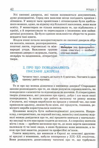 Усі писемні джерела, які також називаються документами,
дуже різноманітні. Серед них важливе місце посідають хроніки і
літописи. У минулі часи хроністами і літописцями були здебіль­
шого монахи, адже, на відміну від більшості населення, вони мали
освіту. У монастирях не тільки записували те, що відбувалось у
країні, а й переписували та перекладали з іноземних мов найви-
датніші рукописи. Це було єдиною можливістю зберегти та розпо­
всюдити такі книги.
Згодом вчені почали використовувати як писемні джерела збір­
ки законів, накази, розпорядження,
поштові листи, торговельні та між ­
народні угоди. Важливою групою
писемних джерел є журнали, газети,
мемуари та щоденники, літературні
твори.
2. ПРО ЩО ПОВІДОМЛЯЮТЬ
ПИСЕМНІ ДЖЕРЕЛА
Читаючи текст, складіть до нього 4 -5 запитань. Поставте їх одне
одному і дайте відповіді.
То ж про що можна дізнатися з писемних джерел? Стародавні
закони розповідають про те, як люди розуміли справедливість, як
поводилися з власністю та відповідали за злочини. З літературних
творів дізнаємося, які уявлення про красу, добро і зло мали наші
попередники. Із записів про роботу магазину чи ринку можна
з’ясувати, які товари виробляли на продаж у певний час, що саме
привозили здалеку, якими були ціни, які продукти, тканини, ре­
місничі вироби користувалися попитом.
Цікавими можуть бути найнесподіваніші документи. Напри­
клад, з непримітних, на перший погляд, записів у шкільному жур­
налі можна довідатися про те, які предмети вивчали у навчально­
му закладі та хто мав право ходити до школи. А з переліку жителів
міста і села — зробити висновки про те, до яких верств населення
належали ті чи інші люди, в яких будинках вони мешкали, а та­
кож про їхні заняття, родинні та професійні зв’язки.
Газети минулого, що виникли в Європі як невеликі друкова­
ні аркуші з новинами, набули поширення у ХІХ-ХХ століттях.
Вони розказують допитливому читачеві про те, що турбувало
42 р о зд іл і
Мемуари (від французького
слова «пам’ять») — особисті
спогади людей.
 