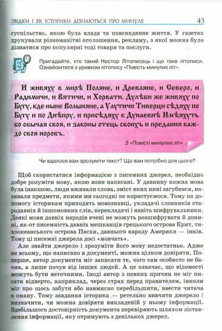ЗВІДКИ І ЯК ІСТОРИКИ ДІЗНАЮТЬСЯ ПРО МИНУЛЕ 43
суспільство, якою була влада та повсякденне життя. У газетах
друкували різноманітні оголошення, рекламу, з якої можна було
дізнатися про популярні тоді товари та послуги.
Пригадайте, хто такий Нестор Літописець і що таке літописи.
Ознайомтеся з уривком літопису «Повість минулих літ».
И живяхѵ в .иир^ Поляне, и Древляне, и Оеверо, и
Р а д и м и ч и , и В я т и ч и , и Хорвлти. Дул'кви же живяхѵ по
Бугу, кде ныне Волыняне, а улутичи Тиверци с^дяхѵ по
Бугу и по Днепру, и присЬдяхѵ к Дунлевиіі Илі^яхуть
БО ОБЫЧАЯ СВОЯ, И ЗАКОНЫ 0ТЄ Ц Б СВОИХ^Ь И ПреДАНИЯ КАЖ-
до своя норовъ.
З «Повісті минулих літ»
Чи вдалося вам зрозуміти текст? Що вам потрібно для цього?
Щоб скористатися інформацією з писемних джерел, необхідно
добре розуміти мову, якою вони написані. У давнину кожна мова
була інакшою, люди вживали слова, зміст яких нині загубився, на­
зивали предмети, якими ми сьогодні не користуємося. Тому на до­
помогу історикам приходять мовознавці, укладачі словників ста­
родавніх й іншомовних слів, перекладачі і навіть шифрувальники.
Деякі мови давніх народів вчені не можуть розшифрувати й дони­
ні, як-от писемність давніх мешканців грецького острова Крит, ти­
хоокеанського острова Пасхи, давнього народу Америки — інків.
Тому ці писемні джерела досі «мовчать».
Але знайти джерело і зрозуміти його мову недостатньо. Адже
не всьому, що написано в документі, можна цілком довіряти. По-
перше, автор документа міг записати те, чого сам особисто не ба­
чив, а лише почув від інших людей. А це означає, що відомості
можуть бути неточними. Іноді автор з певних причин не міг пи­
сати відверто, наприклад, через страх перед правителем, інколи
міг про щось забути або навмисно перебільшити, ввести читача
в оману. Тому завдання історика — ретельно вивчити джерело і
визначити, чи можна довіряти викладеній у ньому інформації.
Здебільшого достовірність документа перевіряють шляхом зістав­
лення інформації, яку отримують з декількох джерел.
 