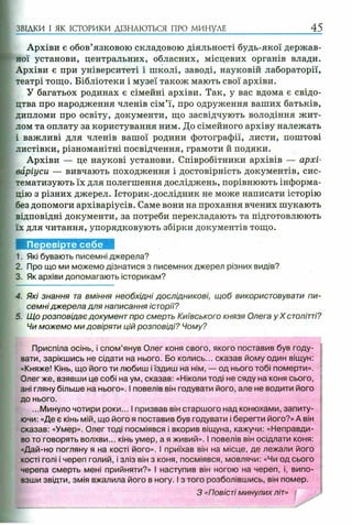 ЗВІДКИ І ЯК ІСТОРИКИ ДІЗНАЮТЬСЯ ПРО МИНУЛЕ 45
Архіви є обов’язковою складовою діяльності будь-якої держав­
ної установи, центральних, обласних, місцевих органів влади.
Архіви є при університеті і школі, заводі, науковій лабораторії,
театрі тощо. Бібліотеки і музеї також мають свої архіви.
У багатьох родинах є сімейні архіви. Так, у вас вдома є свідо­
цтва про народження членів сім’ї, про одруження ваших батьків,
дипломи про освіту, документи, що засвідчують володіння жит­
лом та оплату за користування ним. До сімейного архіву належать
і важливі для членів вашої родини фотографії, листи, поштові
листівки, різноманітні посвідчення, грамоти й подяки.
Архіви — це наукові установи. Співробітники архівів — архі­
варіуси — вивчають походження і достовірність документів, сис­
тематизують їх для полегшення досліджень, порівнюють інформа­
цію з різних джерел. Історик-дослідник не може написати історію
без допомоги архіваріусів. Саме вони на прохання вчених шукають
відповідні документи, за потреби перекладають та підготовлюють
їх для читання, упорядковують збірки документів тощо.
1. Які бувають писемні джерела?
2. Про що ми можемо дізнатися з писемних джерел різних видів?
3. Як архіви допомагають історикам?
4. Які знання та вміння необхідні дослідникові, щоб використовувати пи­
семні джерела для написання історії?
5. Щ о розповідає документ про смерть Київського князя Олега у X столітті?
Чи можемо ми довіряти цій розповіді? Чому?
Приспіла осінь, і спом’янув Олег коня свого, якого поставив був году­
вати, зарікшись не сідати на нього. Бо колись... сказав йому один віщун:
«Княже! Кінь, що його ти любиш і їздиш на нім, — од нього тобі померти».
Олег же, взявши це собі на ум, сказав: «Ніколи тоді не сяду на коня сього,
ані гляну більше на нього». І повелів він годувати його, але не водити його
до нього.
...Минуло чотири роки... І призвав він старшого над конюхами, запиту­
ючи: «Де є кінь мій, що його я поставив був годувати і берегти його?» А він
сказав: «Умер». Олег тоді посміявся і вкорив віщуна, кажучи: «Неправди­
во то говорять волхви... кінь умер, а я живий». І повелів він осідлати коня:
=Дай-но погляну я на кості його». І приїхав він на місце, де лежали його
кості голі і череп голий, і зліз він з коня, посміявся, мовлячи: «Чи од сього
черепа смерть мені прийняти?» І наступив він ногою на череп, і, випо­
взши звідти, змія вжалила його в ногу. І з того розболівшись, він помер.
З «Повісті минулих літ»
 