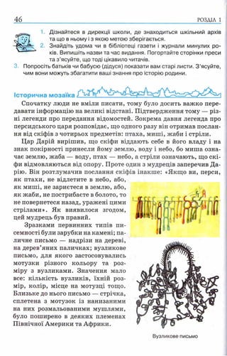 46 РОЗДІЛ 1
3 .
1. Дізнайтеся в дирекції школи, де знаходиться шкільний архів
та що в ньому і з якою метою зберігається.
2. Знайдіть удома чи в бібліотеці газети і журнали минулих ро­
ків. Випишіть назви та час видання. Погортайте сторінки преси
та з ’ясуйте, що тоді цікавило читачів.
Попросіть батьків чи бабусю (дідуся) показати вам старі листи. З ’ясуйте,
чим вони можуть збагатити ваші знання про історію родини.
Історична мозаїка
Спочатку люди не вміли писати, тому було досить важко пере­
давати інформацію на великі відстані. Підтвердження тому — різ­
ні легенди про передання відомостей. Зокрема давня легенда про
персидського царя розповідає, що одного разу він отримав послан­
ня від скіфів з чотирьох предметів: птаха, миші, жаби і стріли.
Цар Дарій вирішив, що скіфи віддають себе в його владу і на
знак покірності принесли йому землю, воду і небо, бо миша озна­
чає землю, жаба — воду, птах — небо, а стріли означають, що скі­
фи відмовляються від опору. Проте один з мудреців заперечив Да-
рію. Він розтлумачив послання скіфів інакше: «Якщо ви, перси,
як птахи, не відлетите в небо, або,
як миші, не зариєтеся в землю, або,
як жаби, не пострибаєте в болото, то
не повернетеся назад, уражені цими
стрілами». Як виявилося згодом,
цей мудрець був правий.
Зразками первинних типів пи­
семності були зарубки на камені; па­
личне письмо — надрізи на дереві,
на дерев’яних паличках; вузликове
письмо, для якого застосовувались
мотузки різного кольору та роз­
міру з вузликами. Значення мало
все: кількість вузликів, їхній роз­
мір, колір, місце на мотузці тощо.
Близьке до нього письмо — стрічка,
сплетена з мотузок із нанизаними
на них розмальованими мушлями,
було поширено в деяких племенах
Північної Америки та Африки.
Вузликове письмо
 