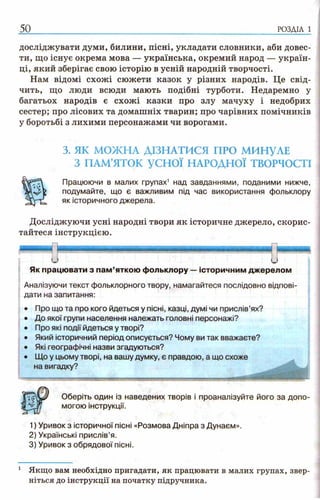 досліджувати думи, билини, пісні, укладати словники, аби довес­
ти, що існує окрема мова — українська, окремий народ — україн­
ці, який зберігає свою історію в усній народній творчості.
Нам відомі схожі сюжети казок у різних народів. Це свід­
чить, що люди всюди мають подібні турботи. Недаремно у
багатьох народів є схожі казки про злу мачуху і недобрих
сестер; про лісових та домашніх тварин; про чарівних помічників
у боротьбі з лихими персонажами чи ворогами.
3. ЯК МОЖНА ДІЗНАТИСЯ ПРО МИНУЛЕ
З ПАМ’ЯТОК у с н о ї НАРОДНОЇ ТВОРЧОСТІ
Працюючи в малих групах1 над завданнями, поданими нижче,
подумайте, що є важливим під час використання фольклору
як історичного джерела.
Досліджуючи усні народні твори як історичне джерело, скорис­
тайтеся інструкцією.
50 р о з д іл і
Як працювати з пам’яткою фольклору —історичним джерелом
Аналізуючи текст фольклорного твору, намагайтеся послідовно відпові­
дати на запитання:
• Про що та про кого йдеться у пісні, казці, думі чи прислів’ях?
• До якої групи населення належать головні персонажі?
• Про які події йдеться у творі?
• Який історичний період описується? Чому ви так вважаєте?
• Які географічні назви згадуються?
• Що у цьому творі, на вашу думку, є правдою, а що схоже
на вигадку?
Оберіть один із наведених творів і проаналізуйте його за допо­
могою інструкції.
1) Уривок з історичної пісні «Розмова Дніпра з Дунаєм».
2) Українські прислів’я.
3) Уривок з обрядової пісні.
1 Якщо вам необхідно пригадати, як працювати в малих групах, звер­
ніться до інструкції на початку підручника.
 