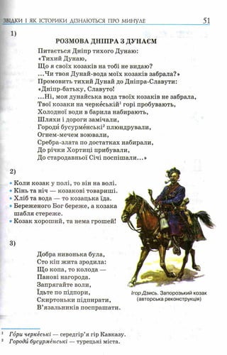 1)
РОЗМОВА ДНІПРА З ДУНАЄМ
Питається Дніпр тихого Дунаю:
«Тихий Дунаю,
Що я своїх козаків на тобі не видаю?
...Чи твоя Дунай-вода моїх козаків забрала?»
Промовить тихий Дунай до Дніпра-Славути:
«Дніпр-батьку, Славуто!
...Ні, моя дунайська вода твоїх козаків не забрала,
Твої козаки на черкеській1горі пробувають,
Холодної води в барила набирають,
Ш ляхи і дороги замічали,
Городи бусурменські2плюндрували,
Огнем-мечем воювали,
Сребра-злата по достатках набирали,
До річки Хортиці прибували,
До стародавньої Січі поспішали...»
2)
• Коли козак у полі, то він на волі.
• Кінь та ніч — козакові товариші.
• Хліб та вода — то козацька їда.
• Береженого Бог береже, а козака
шабля стереже.
®Козак хороший, та нема грошей!
ЗВІДКИ І ЯК ІСТОРИКИ ДІЗНАЮТЬСЯ ПРО МИНУЛЕ 51
3)
Добра нивонька була,
Сто кіп жита зродила:
Що копа, то колода —
Панові нагорода.
Запрягайте воли,
їдьте по підпори,
Скиртоньки підпирати,
В’язальників поспрашати.
ІгорДзись. Запорозький козак
(авторська реконструкція)
1 Гори черкеські — середгір’я гір Кавказу.
2 Городи бусурменські — турецькі міста.
 