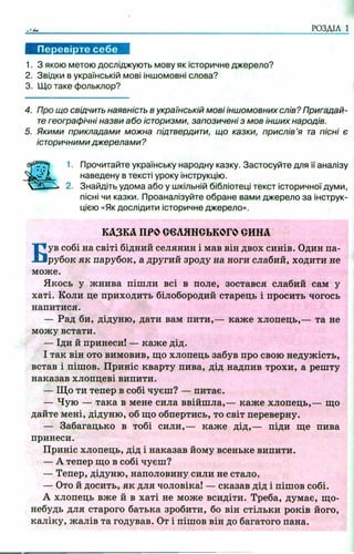 РОЗДІЛ 1
1. З якою метою досліджують мову як історичне джерело?
2. Звідки в українській мові іншомовні слова?
3. Що таке фольклор?
4. Про що свідчить наявність в українській мові іншомовних слів? Пригадай­
тегеографічні назви або історизми, запозичені з мов інших народів.
5. Якими прикладами можна підтвердити, що казки, прислів’я та пісні є
історичними джерелами ?
1. Прочитайте українську народну казку. Застосуйте для її аналізу
наведену в тексті уроку інструкцію.
2. Знайдіть удома або у шкільній бібліотеці текст історичної думи,
пісні чи казки. Проаналізуйте обране вами джерело за інструк­
цією «Як дослідити історичне джерело».
Був собі на світі бідний селянин і мав він двох синів. Один па­
рубок як парубок, а другий зроду на ноги слабий, ходити не
може.
Якось у жнива пішли всі в поле, зостався слабий сам у
хаті. Коли це приходить білобородий старець і просить чогось
напитися.
— Рад би, дідуню, дати вам пити,— каже хлопець,— та не
можу встати.
— Іди й принеси! — каже дід.
І так він ото вимовив, що хлопець забув про свою недужість,
встав і пішов. Приніс кварту пива, дід надпив трохи, а решту
наказав хлопцеві випити.
— Що ти тепер в собі чуєш? — питає.
— Чую — така в мене сила ввійшла,— каже хлопець,— що
дайте мені, дідуню, об що обпертись, то світ переверну.
— Забагацько в тобі сили,— каже дід,— піди ще пива
принеси.
Приніс хлопець, дід і наказав йому всеньке випити.
— А тепер що в собі чуєш?
— Тепер, дідуню, наполовину сили не стало.
— Ото й досить, як для чоловіка! — сказав дід і пішов собі.
А хлопець вже й в хаті не може всидіти. Треба, думає, що-
небудь для старого батька зробити, бо він стільки років його,
каліку, жалів та годував. От і пішов він до багатого пана.
КАЗКА ПРООеЛЯНСЬКОГО СИНА
 
