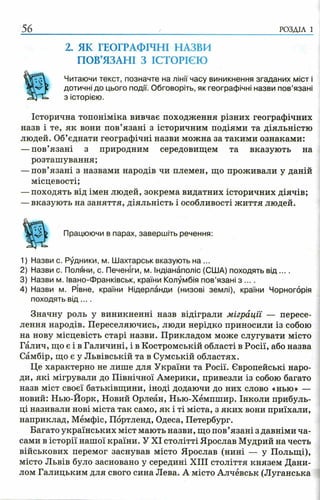 56 РОЗДІЛ 1
2. ЯК ГЕОГРАФІЧНІ НАЗВИ
ПОВ’ЯЗАНІ З ІСТОРІЄЮ
Читаючи текст, позначте на лінії часу виникнення згаданих міст і
дотичні до цього події. Обговоріть, як географічні назви пов’язані
з історією.
Історична топоніміка вивчає походження різних географічних
назв і те, як вони пов’язані з історичним подіями та діяльністю
людей. Об’єднати географічні назви можна за такими ознаками:
—пов’язані з природним середовищем та вказують на
розташування;
—пов’язані з назвами народів чи племен, що проживали у даній
місцевості;
—походять від імен людей, зокрема видатних історичних діячів;
—вказують на заняття, діяльність і особливості життя людей.
Працюючи в парах, завершіть речення:
1) Назви с. Рудники, м. Шахтарськ вказують на ...
2) Назви с. Поляни, с. Печеніги, м. Індіанаполіс (США) походять в ід ....
3) Назви м. Івано-Франківськ, країни Колумбія пов’язані з ... .
4) Назви м. Рівне, країни Нідерланди (низові землі), країни Чорногорія
походять в ід ... .
Значну роль у виникненні назв відіграли міграції — пересе­
лення народів. Переселяючись, люди нерідко приносили із собою
на нову місцевість старі назви. Прикладом може слугувати місто
Галич, що є і в Галичині, і в Костромській області в Росії, або назва
Самбір, що є у Львівській та в Сумській областях.
Це характерно не лише для України та Росії. Європейські наро­
ди, які мігрували до Північної Америки, привезли із собою багато
назв міст своєї батьківщини, іноді додаючи до них слово «нью» —
новий: Нью-Йорк, Новий Орлеан, Нью-Хемпшир. Інколи прибуль­
ці називали нові міста так само, як і ті міста, з яких вони приїхали,
наприклад, Мемфіс, Портленд, Одеса, Петербург.
Багато українських міст мають назви, що пов’язані з давніми ча­
сами в історії нашої країни. У XI столітті Ярослав Мудрий на честь
військових перемог заснував місто Ярослав (нині — у Польщі),
місто Львів було засновано у середині XIII століття князем Дани­
лом Галицьким для свого сина Лева. А місто Алчёвськ (Луганська
 