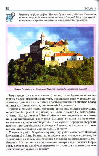РОЗДІЛ 1
Розгляньте фотографію. Що має бути в місті, аби там з ’явилися
назви вулиць зі словами «вал», «стіна», «башта»? Якщо вам зустрі­
чалися назви вулиць з такими словами, наведіть приклади.
Замок Паланоку м. Мукачеве Закарпатської обл. (сучасний вигляд)
Існує традиція називати вулиці, площі та майдани на честь ви­
датних людей, незалежно від того, проживали вони у певному на­
селеному пункті чи ні. У такий спосіб мешканці чи місцева влада
увічнювали імена митців, полководців і правителів.
Також є чимало назв, значення яких неможливо зрозуміти,
не знаючи історію. Наприклад, у Львові є вулиця Листопадово­
го Чину. Що це означає? Чин (тобто вчинок, подвиг) — це слово,
що використовувало населення Західної України на позначен­
ня повстання, героїчної боротьби. Так сучасні городяни зберегли
пам’ять про українських громадян Львова, які повстали проти
польського панування у листопаді 1918 року.
У кожному місті України є вулиці, що увічнюють події Великої
Вітчизняної війни. Вулиці вшановують пам’ять про полководців
та звичайних солдат, які героїчно боролися за визволення Бать­
ківщини. Навіть коли назва загальна, наприклад проспект Пере­
моги, мається на увазі одна перемога — перемога над нацистською
Німеччиною у травні 1945 року.
 