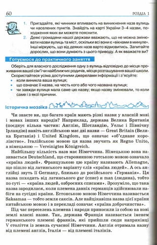 60
Готуємося до практичного заняття
Оберіть для власного дослідження одну з вулиць відповідно до місця про­
живання вашої сім’їчи найближчих родичів, місця розташування вашої школи.
Скористайтеся усіма доступними джерелами інформації і з ’ясуйте:
• коли виникла ваша вулиця;
• що означає її назва, на честь кого або чого названа вулиця;
• чи завжди вулиця мала саме цю назву; якщо назву змінювали, то коли
саме і з якої причини.
Історична мозаїка
Чи знаєте ви, що багато країн мають різні назви у власній мові
і мовах інших народів? Наприклад, держава Велика Британія
(поєднує кілька частин: Англію, Шотландію, Уельс і Північну
Ірландію) навіть англійською має дві назви — Great Britain (Вели­
ка Британія) і United Kingdom, що означає «об’єднане коро­
лівство». Італійською мовою ця назва звучить як Regno Unito,
а німецькою — Vereinigtes Konigreich.
Найбільшу кількість назв має Німеччина. Німецькою вона на­
зивається Deutschland, що старовинною готською мовою означало
«країна людей». Французькою цю країну називають Allemagne,
що пішло від латинського варіанту слів «країна людей». А ось ан­
глійці звуть її Germany, близько до російського «Германія». Ця
назва походить від латинського gar (спис) и man (людина), тобто
по суті — «країна людей, озброєних списами». Зрозуміло, що така
назва зародилася, коли племена давніх германців здійснювали на­
біги на сусідні країни. Естонською мовою Німеччина називається
Saksamaa — тобто земля саксів. Але найцікавіша назва цієї країни
китайською мовою і в перекладі означає «країна доброчинства».
Під час переселень племена і народи приносили із собою на нові
землі власні назви. Так, держава Франція називається іменем
германського племені франків, які прийшли сюди наприкінці
V століття із земель сучасної Німеччини. Англія отримала назву
від племені англів, Італія — від племені італіків.
1 Пригадайте, які чинники впливають на виникнення назв вулиць
чи населених пунктів. Знайдіть на карті України 3 -4 назви, по­
ходження яких ви можете пояснити.
2. Деякі громадяни нашої держави вважають, що не можна зміню­
вати назви вулиць та міст, оскільки всі вони є «вікнами в минуле».
Інші міркують, що від деяких назв варто відмовитись. Запитайте
дорослих, що вони думають з цього приводу. А як вважаєте ви?
 