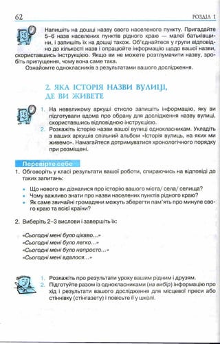 62 РОЗДІЛ 1
Напишіть на дошці назву свого населеного пункту. Пригадайте
5 -6 назв населених пунктів рідного краю — малої батьківщи­
ни, і запишіть їх на дошці також. Об’єднайтеся у групи відповід­
но до кількості назв і опрацюйте інформацію щодо вашої назви,
скориставшись інструкцією. Якщо ви не можете розтлумачити назву, зро­
біть припущення, чому вона саме така.
Ознайомте однокласників з результатами вашого дослідження.
2. ЯІ<А ІСТОРІЯ НАЗВИ ВУЛИЦІ,
ДЕ ВИ ЖИВЕТЕ
1. На невеликому аркуші стисло запишіть інформацію, яку ви
підготували вдома про обрану для дослідження назву вулиці,
скориставшись відповідною інструкцією.
2. Розкажіть історію назви вашої вулиці однокласникам. Укладіть
з ваших аркушів спільний альбом «Історія вулиць, на яких ми
живемо». Намагайтеся дотримуватися хронологічного порядку
при розміщені.
Перевірте себе
1. Обговоріть у класі результати вашої роботи, спираючись на відповіді до
таких запитань:
• Що нового ви дізналися про історію вашого міста/ села/ селища?
• Чому важливо знати про назви населених пунктів рідного краю?
• Як саме звичайні громадяни можуть зберегти пам’ять про минуле сво­
го краю та всієї країни?
2. Виберіть 2 -3 вислови і завершіть їх:
«Сьогодні мені було цікаво...»
«Сьогодні мені було легко...»
«Сьогодні мені було непросто...»
«Сьогодні мені вдалося...»
1 Розкажіть про результати уроку вашим рідним і друзям.
2. Підготуйте разом із однокласниками (на вибір) інформацію про
хід і результати вашого дослідження для місцевої преси або
стіннівку (стінгазету) і повісьте її у школі.
 