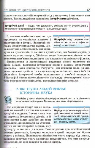 ПРО КОГО I ПРО ЩО РОЗПОВІДАЄ ІСТОРІЯ 65
справи залишили свій яскравий слід у минулому і чиє життя нам
цікаве. Таких людей ми називаємо історичними діячами.
Історичні діячі — люди, чия діяльність змінила життя суспільства у
минулому та продовжує впливати на нього сьогодні.
З такими особистостями ви зу­
стрінетеся на сторінках книжок і
підручників з історії. Зазвичай біо­
графії історичних діячів відомі. Іме­
на видатних особистостей, які впли­
нули на сучасників та змінили суспільство, ми бачимо скрізь: у
назвах вулиць, театрів, бібліотек тощо. Історичним діячам вста­
новлюють пам’ятники, пишуть про них книги та знімають фільми.
Знайомитися із життєписами видатних людей минулого не
лише цікаво. Біографія історичної особи є цінним історичним
джерелом. Вона допомагає з’ясувати, які погляди мала ця лю­
дина, що саме зробила та як це вплинуло на інших, чому ім’я та
діяльність історичної особи залишились у пам’яті нащадків.
З біографій можна також дізнатися про владу, господарство і куль­
туру тогочасного суспільства, про відносини між людьми.
2. ЯКІ ГРУПИ ЛЮДЕЙ ВИВЧАЄ
ІСТОРИЧНА НАУКА
Знайдіть у тексті відомості про групи людей, життя та діяльність
яких вивчають історики. Визначте, чим вони відрізняються.
Які сторінки історії ми не горта­
ли б, на кожній з них на нас чекають
зустрічі з людьми. І це не лише іме­
на окремих історичних діячів, а й
опис життя цілих народів: як вони
з’явилися, як впливали на утворен­
ня тих чи інших країн і держав, яку
культуру залишили у спадок. Розповідаючи про завойовницькі
походи правителів, історики описували армії і народи, які брали
-.■часть у війнах. Пояснюючи відмінність свого народу від інших,
науковці звертали увагу на звичаї і традиції тих, хто жив на сусід­
ніх землях, на їхні заняття та спосіб життя.
Народ — це велика група лю­
дей, яка живе на певній тери­
торії і відрізняється від сусідів
особливостями мови, культу­
ри і способу життя.
щя я ^ р я я ■
Біографія (від грецьких слів
«біо» — життя та «графо» —
пишу) — життєпис.
 