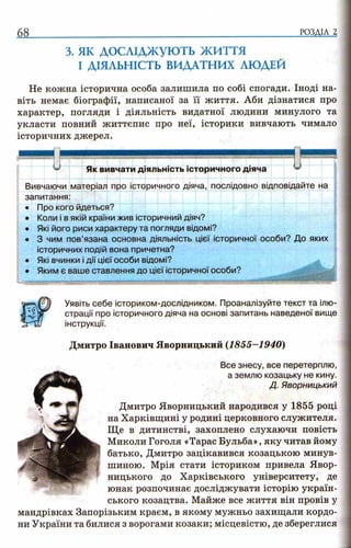 68 РОЗДІЛ 2
з. як д о с л ід ж у ю т ь ж и т т я
І ДІЯЛЬНІСТЬ ВИДАТНИХ ЛЮДЕЙ
Не кожна історична особа залишила по собі спогади. Іноді на­
віть немає біографії, написаної за її життя. Аби дізнатися про
характер, погляди і діяльність видатної людини минулого та
укласти повний життєпис про неї, історики вивчають чимало
історичних джерел.
Як вивчати діяльність історичного діяча у
Вивчаючи матеріал про історичного діяча, послідовно відповідайте на
запитання:
• Про кого йдеться?
• Коли і в якій країни жив історичний діяч?
• Які його риси характеру та погляди відомі?
• 3 чим пов’язана основна діяльність цієї історичної особи? До яких
історичних подій вона причетна?
• Які вчинки і дії цієї особи відомі?
• Яким є ваше ставлення до цієї історичної особи?
Уявіть себе істориком-дослідником. Проаналізуйте текст та ілю­
страції про історичного діяча на основі запитань наведеної вище
інструкції.
Дмитро Іванович Яворницький (1855-1940)
Все знесу, все перетерплю,
а землю козацьку не кину.
Д. Яворницький
Дмитро Яворницький народився у 1855 році
на Харківщині у родині церковного служителя.
Ще в дитинстві, захоплено слухаючи повість
Миколи Гоголя «Тарас Бульба», яку читав йому
батько, Дмитро зацікавився козацькою минув­
шиною. Мрія стати істориком привела Явор-
ницького до Харківського університету, де
юнак розпочинає досліджувати історію україн­
ського козацтва. Майже все життя він провів у
мандрівках Запорізьким краєм, в якому мужньо захищали кордо­
ни України та билися з ворогами козаки; місцевістю, де збереглися
 