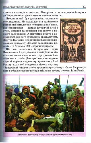 «П І/ЧКорнн^Ы^Й^
r ІСТОРІЯ
ЗАПОРІЗЬКИХ
L КОЗАКІВ .
шimmm jm
хрести на козацьких могилах. Запорізькі шляхи привели історика
до Чорного моря, де він вивчав походи козаків.
Яворницький був дивовижно таланови­
тою людиною. Як археолог, він здійснював
зкопки і замальовки козацьких пам’яток,
етнографом — збирав історичні пісні і
думи, легенди та перекази про життя і по­
двиги запорожців. А невтомна робота в ар­
хівах зробила його справжнім архіваріусом.
Дмитро Іванович Яворницький залишив на­
щадкам тритомну «Історію запорізьких ко­
заків» та близько 150 історичних праць!
Під час написання історичних творів
Яворницький зустрічався з найрізноманіт­
нішими людьми: селянами, городянами і на­
щадками козаків. Дмитро Іванович надавав
слушні поради видатному художнику Іллі
Рєпіну, коли той створював відому картину
«Запорожці пишуть листа турецькому султану». Саме Яворниць-
хого в образі січового писаря втілив на своєму полотні Ілля Рєпін.
;ПРО КОГО І ПРО ЩО РОЗПОВІДАЄ ІСТОР І Я ________ _________________ 69
Ілля Рєпін. Запорожці пишуть листа турецькому султану
 