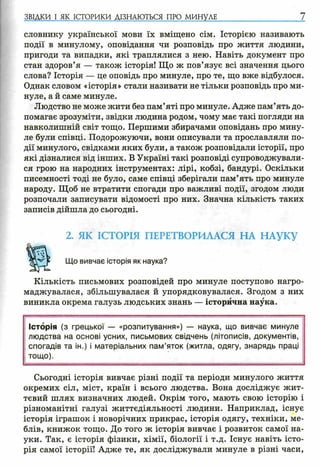 ЗВІДКИ І ЯК ІСТОРИКИ ДІЗНАЮТЬСЯ ПРО МИНУЛЕ 7
словнику української мови їх вміщено сім. Історією називають
події в минулому, оповідання чи розповідь про життя людини,
пригоди та випадки, які траплялися з нею. Навіть документ про
стан здоров’я — також історія! Що ж пов’язує всі значення цього
слова? Історія — це оповідь про минуле, про те, що вже відбулося.
Однак словом «історія» стали називати не тільки розповідь про ми­
нуле, а й саме минуле.
Людство не може жити без пам’яті про минуле. Адже пам’ять до­
помагає зрозуміти, звідки людина родом, чому має такі погляди на
навколишній світ тощо. Першими збирачами оповідань про мину­
ле були співці. Подорожуючи, вони описували та прославляли по­
дії минулого, свідками яких були, а також розповідали історії, про
які дізналися від інших. В Україні такі розповіді супроводжували­
ся грою на народних інструментах: лірі, кобзі, бандурі. Оскільки
писемності тоді не було, саме співці зберігали пам’ять про минуле
народу. Щоб не втратити спогади про важливі події, згодом люди
розпочали записувати відомості про них. Значна кількість таких
записів дійшла до сьогодні.
2. ЯК ІСТОРІЯ ПЕРЕТВОРИЛАСЯ НА НАУКУ
Що вивчає історія як наука?
Кількість письмових розповідей про минуле поступово нагро­
маджувалася, збільшувалася й упорядковувалася. Згодом з них
виникла окрема галузь людських знань — історична наука.
Історія (з грецької — «розпитування») — наука, що вивчає минуле
людства на основі усних, письмових свідчень (літописів, документів,
спогадів та ін.) і матеріальних пам ’яток (житла, одягу, знарядь праці
тощо).
Сьогодні історія вивчає різні події та періоди минулого життя
окремих сіл, міст, країн і всього людства. Вона досліджує жит­
тєвий шлях визначних людей. Окрім того, мають свою історію і
різноманітні галузі життєдіяльності людини. Наприклад, існує
історія іграшок і новорічних прикрас, історія одягу, техніки, ме­
блів, книжок тощо. До того ж історія вивчає і розвиток самої на­
уки. Так, є історія фізики, хімії, біології і т.д. Існує навіть істо­
рія самої історії! Адже те, як досліджували минуле в різні часи,
 