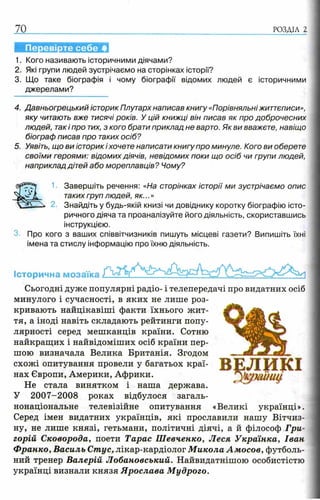 70 РОЗДІЛ 2
1. Кого називають історичними діячами?
2. Які групи людей зустрічаємо на сторінках історії?
3. Що таке біографія і чому біографії відомих людей є історичними
джерелами?
4. Давньогрецький історик Плутарх написав книгу «Порівняльні життєписи»,
яку читають вже тисячі років. У цій книжці він писав як про доброчесних
людей, такі про тих, з кого брати приклад не варто. Як ви вважєте, навіщо
біограф писав про таких осіб?
5. Уявіть, що ви історик і хочете написати книгу про минуле. Кого ви оберете
своїми героями: відомих діячів, невідомих поки що осіб чи групи людей,
наприклад дітей або мореплавців? Чому?
1■ Завершіть речення: «На сторінках історії ми зустрічаємо опис
таких груп людей, як...»
2. Знайдіть у будь-якій книзі чи довіднику коротку біографію істо­
ричного діяча та проаналізуйте його діяльність, скориставшись
інструкцією.
Про кого з ваших співвітчизників пишуть місцеві газети? Випишіть їхні
імена та стислу інформацію про їхню діяльність.
Історична мозаїка
Сьогодні дуже популярні радіо- і телепередачі про видатних осіб
минулого і сучасності, в яких не лише роз­
кривають найцікавіші факти їхнього жит­
тя, а іноді навіть складають рейтинги попу­
лярності серед мешканців країни. Сотню
найкращих і найвідоміших осіб країни пер­
шою визначала Велика Британія. Згодом
схожі опитування провели у багатьох краї­
нах Європи, Америки, Африки.
Не стала винятком і наша держава.
У 2007-2008 роках відбулося загаль­
нонаціональне телевізійне опитування «Великі українці».
Серед імен видатних українців, які прославили нашу Вітчиз­
ну, не лише князі, гетьмани, політичні діячі, а й філософ Гри­
горій Сковорода, поети Тарас Шевченко, Леся Українка, Іван
Франко, Василь Спгус, лікар-кардіолог Микола Амосов, футболь­
ний тренер Валерій Лобановський. Найвидатнішою особистістю
українці визнали князя Ярослава Мудрого.
 