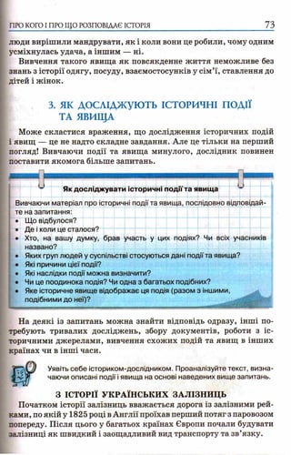 ПРО КОГО I ПРО ЩО РОЗПОВІДАЄ ІСТОРІЯ 73
люди вирішили мандрувати, як і коли вони це робили, чому одним
усміхнулась удача, а іншим — ні.
Вивчення такого явища як повсякденне життя неможливе без
знань з історії одягу, посуду, взаємостосунків у сім’ї, ставлення до
дітей і жінок.
3. ЯК ДОСЛІДЖУЮТЬ ІСТОРИЧНІ ПОДІЇ
ТА ЯВИЩА
Може скластися враження, що дослідження історичних подій
і явищ — це не надто складне завдання. Але це тільки на перший
погляд! Вивчаючи події та явища минулого, дослідник повинен
поставити якомога більше запитань.
Як досліджувати історичні події та явища и
Вивчаючи матеріал про історичні події та явища, послідовно відповідай­
те на запитання:
• Що відбулося?
• Де і коли це сталося?
• Хто, на вашу думку, брав участь у цих подіях? Чи всіх учасників
названо?
• Яких груп людей у суспільстві стосуються дані події та явища?
• Які причини цієї події?
• Які наслідки події можна визначити?
• Чи це поодинока подія? Чи одна з багатьох подібних?
• Яке історичне явище відображає ця подія (разом з іншими,
подібними до неї)?
№№ЯВЩЯШШ ■мпэшрммм
На деякі із запитань можна знайти відповідь одразу, інші по­
требують тривалих досліджень, збору документів, роботи з іс­
торичними джерелами, вивчення схожих подій та явищ в інших
країнах чи в інші часи.
Уявіть себе істориком-дослідником. Проаналізуйте текст, визна­
чаючи описані події і явища на основі наведених вище запитань.
З ІСТОРІЇ УКРАЇНСЬКИХ ЗАЛІЗНИЦЬ
Початком історії залізниць вважається дорога із залізними рей­
ками, по якій у 1825 році в Англії проїхав перший потяг з паровозом
попереду. Після цього у багатьох країнах Європи почали будувати
залізниці як швидкий і заощадливий вид транспорту та зв’язку.
 