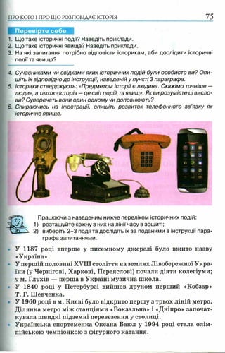 ПРО КОГО I ПРО ЩО РОЗПОВІДАЄ ІСТОРІЯ 75
I
1. Що таке історичні події? Наведіть приклади.
2. Що таке історичні явища? Наведіть приклади.
3. На які запитання потрібно відповісти історикам, аби дослідити історичні
події та явища?
4. Сучасниками чи свідками яких історичних подій були особисто ви? Опи­
шіть їх відповідно до інструкції, наведеній у пункті 3 параграфа.
5. Історики стверджують: «Предметом історії є людина. Скажімо точніше —
люди», а також «Історія —це світ подій таявищ». Як ви розумієте ці висло­
ви? Суперечать вони один одному чи доповнюють?
6. Спираючись на ілюстрації, опишіть розвиток телефонного з в ’язку як
історичне явище.
Перевірте себе
У 1187 році вперше у писемному джерелі було вжито назву
«Україна».
У першій половині XVIII століття на землях Лівобережної Укра­
їни (у Чернігові, Харкові, Переяслові) почали діяти колегіуми;
у м. Глухів — перша в Україні музична школа.
У 1840 році у Петербурзі вийшов друком перший «Кобзар»
Т. Г. Шевченка.
У 1960 році в м. Києві було відкрито першу з трьох ліній метро.
Ділянка метро між станціями «Вокзальна» і «Дніпро» започат­
кувала швидкі підземні перевезення у столиці.
Українська спортсменка Оксана Баюл у 1994 році стала олім­
пійською чемпіонкою з фігурного катання.
Працюючи з наведеним нижче переліком історичних подій:
1) розташуйте кожну з них на лінії часу в зошиті;
2) виберіть 2 -3 події та дослідіть їх за поданими в інструкції пара­
графа запитаннями.
 