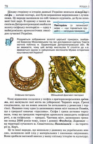 78 РОЗДІЛ 2
Цікаву сторінку в історію давньої України вписали кімерійці і
скіфи — кочові скотарі, які були вправними вершниками і лучни­
ками. Ці народи залишили по собі чимало курганів, де були похо­
вані їхні царі. В одному з таких на­
сипів на Дніпропетровщині знайшли
золоту скіфську пектораль — одну з
найвідоміших археологічних знахі­
док сучасної України.
Роздивіться зображення золотої царської прикраси, знайде­
ної Борисом Мозолевським під час дослідження кургану Товста
могила поблизу м. Орджонікідзе Дніпропетровської обл. Як
ви вважаєте, чому цей витвір мистецтва IV століття до н.е.
вважається одним із найцінніших експонатів Музею історичних
коштовностей України?
0 її—
Пектораль (з латинської
мови — «що торкається гру­
дей») — нагрудна прикраса.
Скіфська пектораль Збільшений фрагмент пекторалі
Тісні відносини склалися у скіфів з причорноморськими грека­
ми, які заснували свої міста на узбережжі Чорного моря. Греки
сподівалися, що на нових землях їм поталанить у ремеслах і тор­
гівлі. Напевно тому одне із заснованих ними міст назвали Ольвія,
що з грецької означає «щаслива». Скіфи і греки активно торгу­
вали, тому на грецьких територіях археологи знаходять скіфські
речі, а на скіфських — грецькі. Частина міст, заснованих грека­
ми понад 2000 років тому, існує і донині: Феодосія; Херсонес —
на території сучасного м. Севастополь; П ант ікапёй — на терито­
рії м. Керч.
Ці та інші народи, що мешкали у давнину на українських зем­
лях, залишили свій слід у матеріальних і писемних свідченнях.
Вони зробили вагомий внесок у нашу спільну історію та культуру.
 