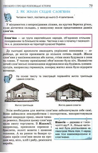 ПРО КОГО I ПРО ЩО РОЗПОВІДАЄ ІСТОРІЯ 79
2. ЯК ЖИЛИ СХІДНІ СЛОВ’ЯНИ
Читаючи текст, поставте до нього 3 -4 запитання.
У місцевостях з непрохідними лісами, на крутих берегах річок,
куди дістатися складно, у минулому жили представники давніх
слов’ян.
Слов’яни — це група європейських народів, о б ’єднаних спільним
походженням та близькістю мови. Частина з них з початку І тисячоліт­
тя н. е. розселилася на території сучасної України.
До сьогодні археологи знаходять укріплені поселення — го­
родища, де могли проживати до кількох сотень людей. Ж или
слов’яни у напівземлянках або хатах, стіни яких будували з лози
та глини. У такому приміщенні обов’язково була піч. Наявністю
печей слов’янські помешкання відрізнялися від будівель племен-
сусідів, наприклад германців, посеред жител яких було відкрите
вогнище.
На основі тексту та ілюстрацій порівняйте житло трипільців
і давніх слов’ян.
Житло давніх слов’ян
Усім необхідним для життя слов’яни забезпечували себе самі.
Вони займалися землеробством і скотарством, використовували
залізні знаряддя праці, знали чима- м ___
ло ремесел. Завдяки цьому слов’яни
мали змогу торгувати. З Візантії,
наприклад, привозили сережки і
браслети, золоті монети і шовкові
тканини. А на ринки та базари су­
сідніх країн слов’яни везли на про­
даж мед, віск, хліб і рибу, ремісничі
зироби.
Візантія — держава в І тися­
чолітті від P. X., більша части­
на якої була розташована на
півострові Мала Азія; її народ
мав тісні взаємовідносини зі
слов’янами.
 
