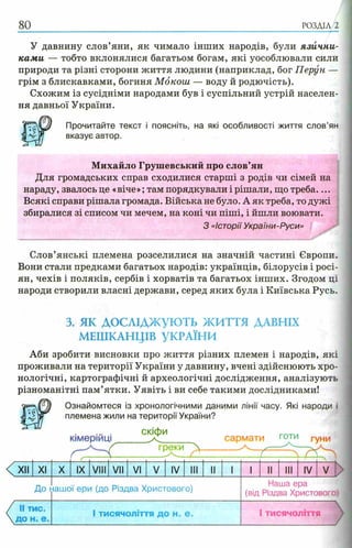 80 РОЗДІЛ 2
У давнину слов’яни, як чимало інших народів, були язични­
ками — тобто вклонялися багатьом богам, які уособлювали сили
природи та різні сторони життя людини (наприклад, бог Перун —
грім з блискавками, богиня Мокош — воду й родючість).
Схожим із сусідніми народами був і суспільний устрій населен­
ня давньої України.
Прочитайте текст і поясніть, на які особливості життя слов’ян
вказує автор.
Михайло Грушевський про слов’ян
Для громадських справ сходилися старші з родів чи сімей на
нараду, звалось це «віче»; там порядкували і рішали, що треба....
Всякі справи рішала громада. Війська не було. А як треба, то дужі
збиралися зі списом чи мечем, на коні чи піші, і йшли воювати.
З «Історії України-Руси»
Слов’янські племена розселилися на значній частині Європи.
Вони стали предками багатьох народів: українців, білорусів і росі­
ян, чехів і поляків, сербів і хорватів та багатьох інших. Згодом ці
народи створили власні держави, серед яких була і Київська Русь.
3. я к д о с л ід ж у ю т ь ЖИТТЯ ДАВНІХ
МЕШКАНЦІВ УКРАЇНИ
Аби зробити висновки про життя різних племен і народів, які
проживали на території України у давнину, вчені здійснюють хро­
нологічні, картографічні й археологічні дослідження, аналізують
різноманітні пам’ятки. Уявіть і ви себе такими дослідниками!
Wm Ознайомтеся із хронологічними даними лінії часу. Які народи і
племена жили на території України?
КІМерІИЦ!
скіфи
греки 
сармати готи гуни
XII XI X IX VIII VII VI V IV III II 1 1 II III IV V
До ііашої ери (до Різдва Христового)
Наша ера
(від Різдва Христового)
II тис.
Д О Н . е .
1тисячоліття до Н„ е . 1тисячоліття
 