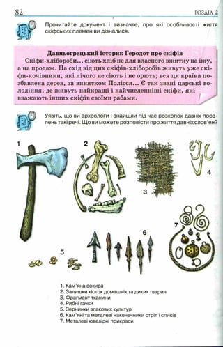 82 РОЗДІЛ 1
v]) Прочитайте документ і визначте, про які особливості життя
скіфських племен ви дізналися.
Давньогрецький історик Геродот про скіфів
Скіфи-хлібороби... сіють хліб не для власного вжитку на їжу,
а на продаж. На схід від цих скіфів-хліборобів живуть уже скі-
фи-кочівники, які нічого не сіють і не орють; вся ця країна по­
збавлена дерев, за винятком Полісся... Є так звані царські во­
лодіння, де живуть найкращі і найчисленніші скіфи, які
вважають інших скіфів своїми рабами.
^ Уявіть, що ви археологи і знайшли під час розкопок давніх посе­
лень такі речі. Що ви можете розповісти прожиття давніх слов’ян?
1. Кам’яна сокира
2. Залишки кісток домашніх та диких тварин
3. Фрагмент тканини
4. Рибні гачки
5. Зернинки злакових культур
6. Кам’яні та металеві наконечники стріл і списів
7. Металеві ювелірні прикраси
 