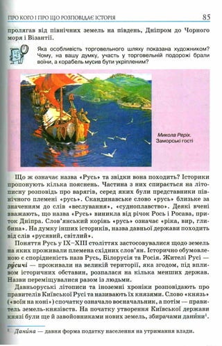 пролягав від північних земель на південь, Дніпром до Чорного
моря і Візантії.
Яка особливість торговельного шляху показана художником?
Чому, на вашу думку, участь у торговельній подорожі брали
воїни, а корабель мусив бути укріпленим?
ПРО КОГО I ПРО ЩО РОЗПОВІДАЄ ІСТОРІЯ 85
Микола Реріх.
Заморські гості
Що ж означає назва «Русь» та звідки вона походить? Історики
пропонують кілька пояснень. Частина з них спирається на літо­
писну розповідь про варягів, серед яких були представники пів­
нічного племені «русь». Скандинавське слово «русь» близьке за
значенням до слів «веслування», «судноплавство». Деякі вчені
вважають, що назва «Русь» виникла від річок Рось і Росава, при­
ток Дніпра. Слов’янський корінь «русь» означає «ріка, вир, гли­
бина» . На думку інших істориків, назва давньої держави походить
від слів «русявий, світлий».
Поняття Русь у ІХ -Х ІІІ століттях застосовувалися щодо земель
на яких проживали племена східних слов’ян. Історично обумовле­
ною є спорідненість назв Русь, Білорусія та Росія. Жителі Русі —
русичі — проживали на великій території, яка згодом, під впли­
вом історичних обставин, розпалася на кілька менших держав.
Назви переміщувалися разом із людьми.
Давньоруські літописи та іноземні хроніки розповідають про
правителів Київської Русі та називають їх князями. Слово «князь»
(«воїн на коні») спочатку означало воєначальник, а потім — прави­
тель земель-князівств. На початку утворення Київської держави
князі були ще й завойовниками нових земель, збирачами данини1.
: Данина — давня форма податку населення на утримання влади.
 