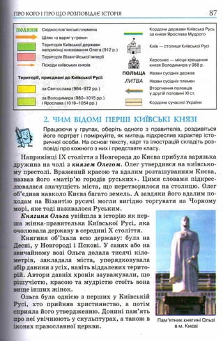 ПРО КОГО I ПРО ЩО РОЗПОВІДАЄ ІСТОРІЯ 87
ПОЛЯНИ С х ід н о с л о в ' я н с ь к і п л е м е н а
Шлях «з варяг у греки»
Територія Київської держави
наприкінці князювання Олега (912 р.)
Територія Візантійської імперії
Походи київських князів
Території, приєднані до Київської Русі:
за Святослава (964-972 pp.)
за Володимира (980-1015 pp.)
і Ярослава (1019-1054 pp.)
Кордони держави Київська Русь
за князя Ярослава Мудрого
Київ — столиця Київської Русі
Херсонес — місце хрещення
князя Володимира у 988 р.
ПОЛЬЩ А Назви сусідніх держав
ЛИТВА Назви сусідніх племен
Вторгнення половців
.. у другій половині XI ст.
Кордони сучасної України
2. ЧИМ ВІДОМІ ПЕРШІ КИЇВСЬКІ КНЯЗІ
Працюючи у групах, оберіть одного з правителів, роздивіться
його портрет і поміркуйте, як митець підкреслив характер істо­
ричної особи. На основі тексту, карт та ілюстрацій складіть роз­
повіді про кожного з них і представте класу.
Наприкінці IX століття з Новгорода до Києва прибула варязька
дружина на чолі з князем Олегом. Олег утвердився на київсько­
му престолі. Вражений красою та вдалим розташуванням Києва,
назвав його «матір’ю городів руських». Цими словами підкрес­
лювалася значущість міста, що перетворилося на столицю. Олег
об’єднав навколо Києва багато земель. А завдяки його вдалим по­
ходам на Візантію русичі могли вигідно торгувати на Чорному
морі, яке тоді називалося Руським.
К нягиня Ольга увійшла в історію як пер­
ша жінка-правителька Київської Русі, яка
очолювала державу в середині X століття.
Княгиня об’їхала всю державу: була на
Десні, у Новгороді і Пскові. У санях або на
звичайному возі Ольга долала тисячі кіло­
метрів, закладала міста, упорядковувала
збір данини з усіх, навіть віддалених терито­
рій. Автори давніх хронік зауважували, що
рішучістю, красою та мудрістю стоїть вона
вище інших жінок.
Ольга була однією з перших у Київській
Русі, хто прийняв християнство, а потім
сприяла його утвердженню. Донині пам’ять
про неї увічнюють у скульптурах, а також в
іконах православної церкви.
Пам’ятник княгині Ользі
в м. Києві
 