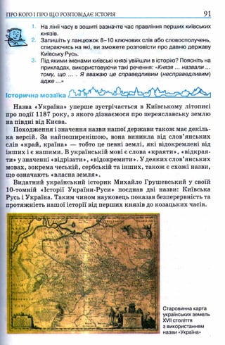 ПРО КОГО I ПРО ЩО РОЗПОВІДАЄ ІСТОРІЯ 91
1 На лінії часу в зошиті зазначте час правління перших київських
князів.
2. Запишіть у ланцюжок 8-10 ключових слів або словосполучень,
спираючись на які, ви зможете розповісти про давню державу
Київську Русь.
3. Під якими іменами київські князі увійшли в історію? Поясніть на
прикладах, використовуючи такі речення: «Князя ... назвали ...
тому, що .... Я вважаю це справедливим (несправедливим)
а дж е...»
Історична мозаїка
Назва «Україна» уперше зустрічається в Київському літописі
про події 1187 року, з якого дізнаємося про переяславську землю
на півдні від Києва.
Походження і значення назви нашої держави також має декіль­
ка версій. За найпоширенішою, вона виникла від слов’янських
слів «край, країна» — тобто це певні землі, які відокремлені від
інших і є нашими. В українській мові є слова «краяти», «відкрая­
ти» у значенні «відрізати», «відокремити». У деяких слов’янських
мовах, зокрема чеській, сербській та інших, також є схожі назви,
що означають «власна земля».
Видатний український історик Михайло Грушевський у своїй
10-томній «Історії України-Руси» поєднав дві назви: Київська
Русь і Україна. Таким чином науковець показав безперервність та
протяжність нашої історії від перших князів до козацьких часів.
Старовинна карта
українських земель
XVII століття
з використанням
назви «Україна»
 
