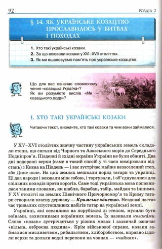 92 РОЗДІЛ 2
1. Хто такі українські козаки.
2. За що воювали козаки у XVI-XVIІ століттях.
3. Як ми вшановуємо пам’ять про українське козацтво.
.....
1. ХТО ТАКІ УКРАЇНСЬКІ КОЗАКИ
Читаючи текст, визначте, хто такі козаки та чим вони займалися.
У XV-XVI століттях значну частину українських земель склада­
ли степи, що сягали від Чорного та Азовського морів до Середнього
Подніпров’я. Південні й східні окраїни України не були обжиті. Два
дні подорожі верхи (саме в такий спосіб у ті часи вимірювали від­
стань) з Києва на Південь — і вас зустрічає майже незаселений степ,
або Дике поле. На цих землях мешкали поряд татари та українці.
Ці два народи і воювали між собою, і торгували, і об’єднувалися для
спільних походів проти ворогів. Саме тоді українська мова поповни­
лася такими словами, як шабля, барабан, табір, майдан та іншими.
У XV столітті на землях Північного Причорномор’я та Криму тата­
ри створили власну державу — Кримське ханство. Невдовзі настав
час тривалих спустошливих набігів татар на українські землі.
Українці, які оселялися на порубіжжі зі степом, мусили бути
воїнами, захисниками окраїнних земель. їх називали козаками.
Слово «козак» зустрічається у різних мовах і зазвичай означає
«вільна, озброєна людина». Крім військової справи, козаки за­
ймалися мисливством, рибальством, хліборобством, вправно їзди­
ли верхи та долали водні перепони на човнах — «чайках».
Що для вас означає словосполу­
чення «козацька Україна»?
Як ви розумієте вислів «Ми
козацького роду»?
 
