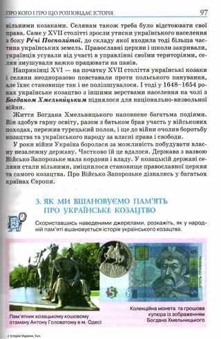ПРО КОГО I ПРО ЩО РОЗПОВІДАЄ ІСТОРІЯ
вільними козаками. Селянам також треба було відстоювати свої
права. Саме у XVII столітті зросли утиски українського населення
з боку Речі Посполитої, до складу якої входила тоді більша час­
тина українських земель. Православні церкви і школи закривали,
українців усували від участі в управлінні своїми територіями, се­
лян змушували важко працювати на панів.
Наприкінці XVI — на початку XVII століття українські козаки
і селяни неодноразово повставали проти польського панування,
але їхнє становище так і не поліпшувалося. І тоді у 1648-1654 ро­
ках українське козацтво з іншими верствами населення на чолі з
Богданом Х м ельницьким піднялося для національно-визвольної
війни.
Ж иття Богдана Хмельницького наповнене багатьма подіями.
Він здобув гарну освіту, разом з батьком брав участь у військових
походах, пережив турецький полон, і ще до війни очолив боротьбу
козацтва та українського народу за власні права і свободи.
У роки війни Україна боролася за можливість побудувати влас­
ну незалежну державу. Частково їй це вдалося. Держава з назвою
Військо Запорозьке мала кордони і владу. У козацькій державі се­
ляни стали вільними, зміцнилося становище православної церкви
та самого козацтва. Про Військо Запорозьке дізнались у багатьох
країнах Європи.
3. ЯК МИ ВШАНОВУЄМО ПАМ’ЯТЬ
ПРО УКРАЇНСЬКЕ КОЗАЦТВО
Скориставшись наведеними джерелами, розкажіть, як у народ­
ній пам’яті вшановується історія українського козацтва.
Пам’ятник козацькому кошовому
отаману Антону Головатому в м. Одесі
Колекційна монета та грошова
купюра із зображенням
Богдана Хмельницького
4 Історія України, 5кп.
 